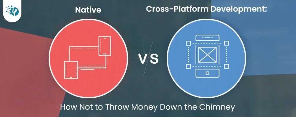 Native Vs. Cross-Platform Development: How Not to Throw Money Down the Chimney